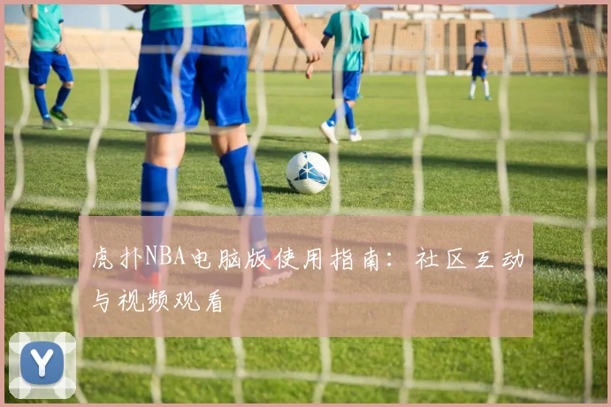 虎扑NBA电脑版使用指南：社区互动与视频观看